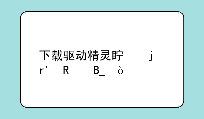 下载驱动精灵真的有用吗？