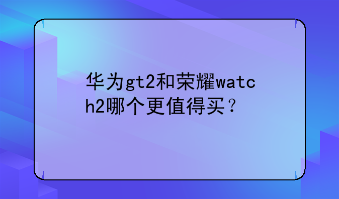 华为gt2和荣耀watch2哪个更值得买？