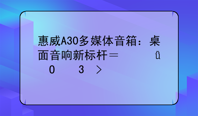 惠威A30多媒体音箱：桌面音响新标杆？深度体验及评测