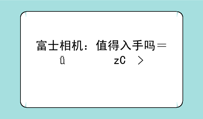 富士相机：值得入手吗？深度解析及购买建议