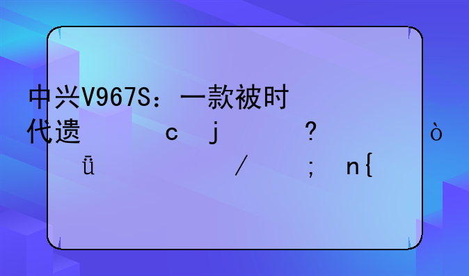 中兴V967S：一款被时代遗忘的经典？深度评测与回顾