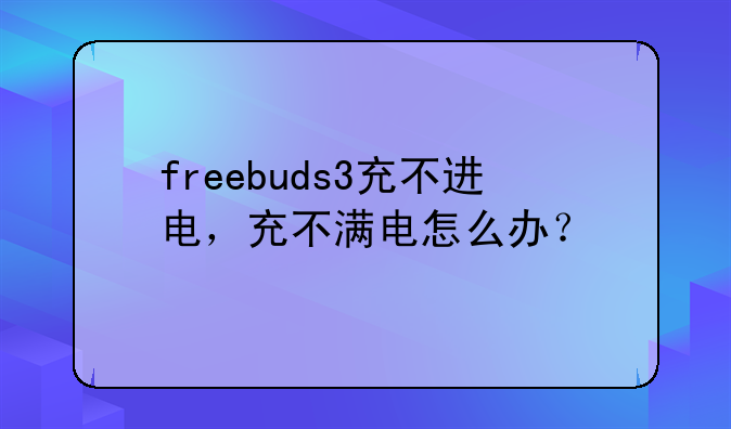 freebuds3充不进电，充不满电怎么办？