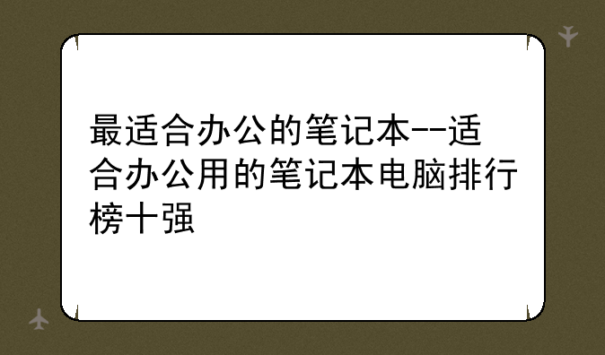 最适合办公的笔记本--适合办公用的笔记本电脑排行榜十强
