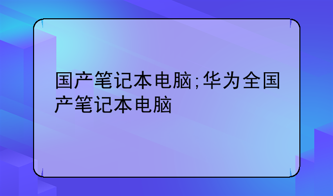 国产笔记本电脑;华为全国产笔记本电脑