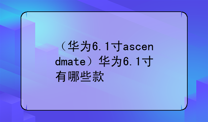 （华为6.1寸ascendmate）华为6.1寸有哪些款