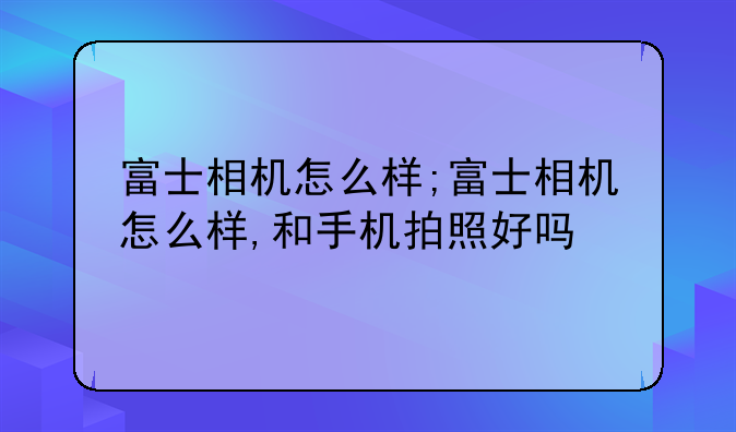 富士相机怎么样;富士相机怎么样,和手机拍照好吗