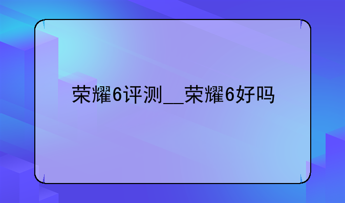 荣耀6评测__荣耀6好吗