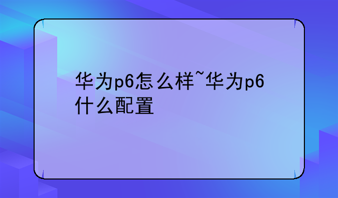 华为p6怎么样~华为p6什么配置