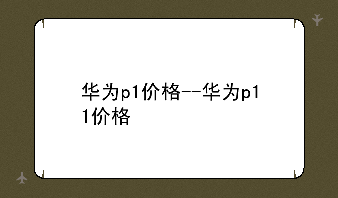 华为p1价格--华为p11价格