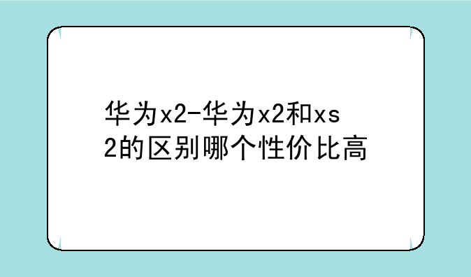 华为x2-华为x2和xs2的区别哪个性价比高