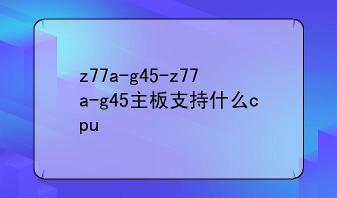 z77a-g45-z77a-g45主板支持什么cpu