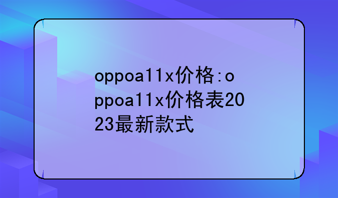 oppoa11x价格:oppoa11x价格表2023最新款式